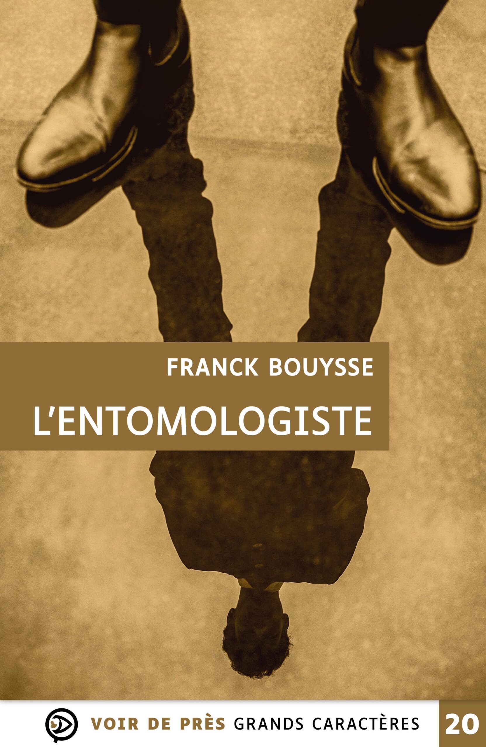 Couverture du livre en grands caractères intitulé L’Entomologiste de Franck Bouysse, publié par Les éditions Voir de près. La couverture présente une image en tons sépia montrant une silhouette humaine vue en reflet, avec des chaussures visibles en haut de l’image et leur reflet inversé en bas, créant un effet visuel intrigant. L’ensemble dégage une atmosphère sombre et énigmatique. Le nom de l’auteur et le titre apparaissent au centre dans un encadré brun. En bas de la couverture figure la mention « Grands caractères » avec un corps 20.