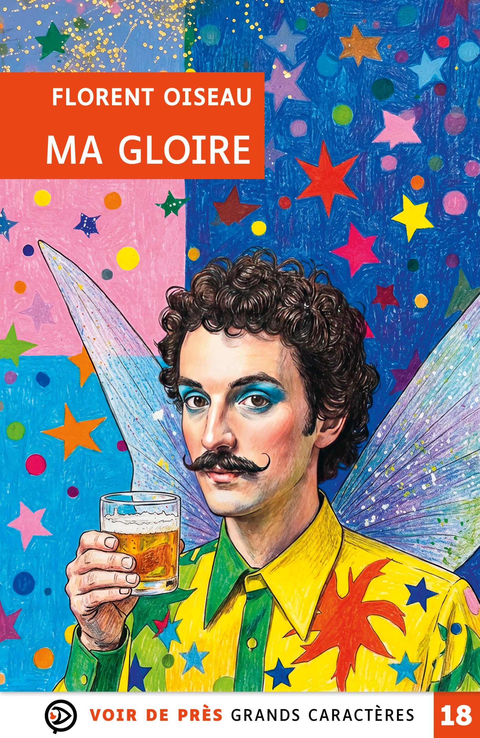 Couverture du livre en grands caractères intitulé Ma gloire de Florent Oiseau, publié par Les éditions Voir de près. La couverture présente une illustration colorée et fantaisiste : un homme moustachu, au regard direct, porte une chemise vive ornée d’étoiles et tient un verre à la main. Il est représenté avec des ailes de fée dans un décor très coloré rempli d’étoiles et de motifs graphiques, sur fond bleu, rose et multicolore. Le nom de l’auteur apparaît en haut dans un encadré orange, avec le titre en dessous. En bas de la couverture figure la mention « Grands caractères » avec un corps 18.